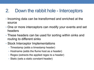 2. Down the rabbit hole - Interceptors
• Incoming data can be transformed and enriched at the
source
• One or more interceptors can modify your events and set
headers
• These headers can be used for sorting within sinks and
routing to different sinks
• Stock Interceptor Implementations
• Timestamp (adds a timestamp header)
• Hostname (adds the flume host as a header)
• Regex (extracts the applied regex to a header)
• Static (sets a static constant header)
 