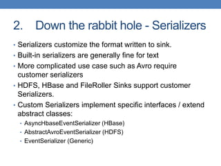 2. Down the rabbit hole - Serializers
• Serializers customize the format written to sink.
• Built-in serializers are generally fine for text
• More complicated use case such as Avro require
customer serializers
• HDFS, HBase and FileRoller Sinks support customer
Serializers.
• Custom Serializers implement specific interfaces / extend
abstract classes:
• AsyncHbaseEventSerializer (HBase)
• AbstractAvroEventSerializer (HDFS)
• EventSerializer (Generic)
 
