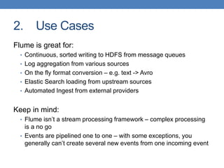 2. Use Cases
Flume is great for:
• Continuous, sorted writing to HDFS from message queues
• Log aggregation from various sources
• On the fly format conversion – e.g. text -> Avro
• Elastic Search loading from upstream sources
• Automated Ingest from external providers
Keep in mind:
• Flume isn’t a stream processing framework – complex processing
is a no go
• Events are pipelined one to one – with some exceptions, you
generally can’t create several new events from one incoming event
 