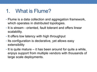 1. What is Flume?
• Flume is a data collection and aggregation framework,
which operates in distributed topologies.
• It is stream - oriented, fault tolerant and offers linear
scalability.
• It offers low latency with high throughput
• Its configuration is declarative, yet allows easy
extensibility
• It is quite mature – it has been around for quite a while,
enjoys support from multiple vendors with thousands of
large scale deployments.
 