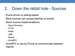 2. Down the rabbit hole - Sources
• Event-driven or polling-based
• Most sources can accept batches of events
• Stock source implementations:
• Spool Directory
• HTTP
• Kafka
• JMS
• Netcat
• AvroRPC
• AvroRPC is use by Flume to communicate between
Agents
 