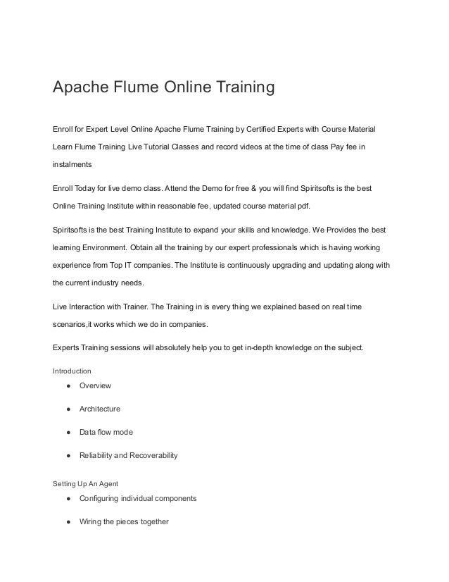 Apache Flume Online Training
Enroll for Expert Level Online Apache Flume Training by Certified Experts with Course Material
Learn Flume Training Live Tutorial Classes and record videos at the time of class Pay fee in
instalments
Enroll Today for live demo class. Attend the Demo for free & you will find Spiritsofts is the best
Online Training Institute within reasonable fee, updated course material pdf.
Spiritsofts is the best Training Institute to expand your skills and knowledge. We Provides the best
learning Environment. Obtain all the training by our expert professionals which is having working
experience from Top IT companies. The Institute is continuously upgrading and updating along with
the current industry needs.
Live Interaction with Trainer. The Training in is every thing we explained based on real time
scenarios,it works which we do in companies.
Experts Training sessions will absolutely help you to get in-depth knowledge on the subject.
Introduction
● Overview
● Architecture
● Data flow mode
● Reliability and Recoverability
Setting Up An Agent
● Configuring individual components
● Wiring the pieces together
 
