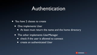 Authentication

•   You have 2 classes to create

    •   One implements User
        •At least must return the name and the home directory

    •   The other implements UserManager
        • check if the user is allowed to connect
        • create an authenticated User
 