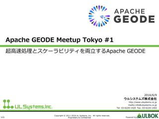 ULS
Copyright © 2011-2016 UL Systems, Inc. All rights reserved.
Proprietary & Confidential Powered by
Apache GEODE Meetup Tokyo #1
超高速処理とスケーラビリティを両立するApache GEODE
2016/6/9
ウルシステムズ株式会社
http://www.ulsystems.co.jp
mailto:info@ulsystems.co.jp
Tel: 03-6220-1420 Fax: 03-6220-1402
 