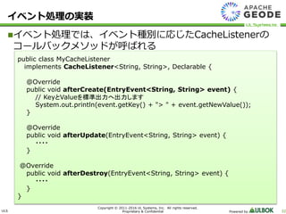 ULS
Copyright © 2011-2016 UL Systems, Inc. All rights reserved.
Proprietary & Confidential Powered by 32
イベント処理の実装
イベント処理では、イベント種別に応じたCacheListenerの
コールバックメソッドが呼ばれる
public class MyCacheListener
implements CacheListener<String, String>, Declarable {
@Override
public void afterCreate(EntryEvent<String, String> event) {
// KeyとValueを標準出力へ出力します
System.out.println(event.getKey() + "> " + event.getNewValue());
}
@Override
public void afterUpdate(EntryEvent<String, String> event) {
・・・・
}
@Override
public void afterDestroy(EntryEvent<String, String> event) {
・・・・
}
}
 