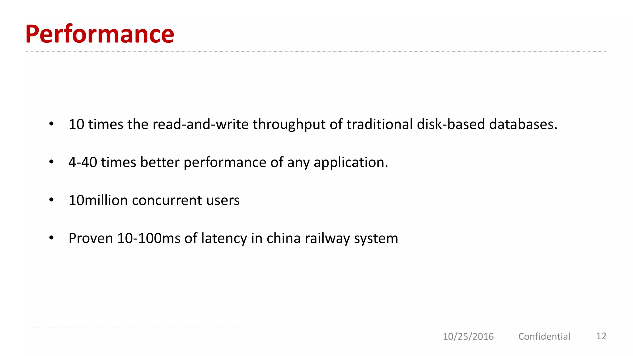 Performance
10/25/2016 Confidential 12
• 10 times the read-and-write throughput of traditional disk-based databases.
• 4-40 times better performance of any application.
• 10million concurrent users
• Proven 10-100ms of latency in china railway system
 