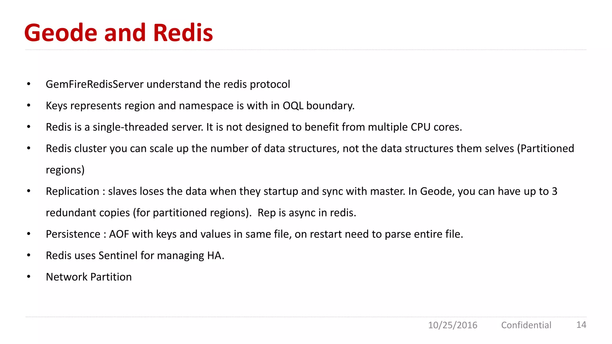 Geode and Redis
10/25/2016 Confidential 14
• GemFireRedisServer understand the redis protocol
• Keys represents region and namespace is with in OQL boundary.
• Redis is a single-threaded server. It is not designed to benefit from multiple CPU cores.
• Redis cluster you can scale up the number of data structures, not the data structures them selves (Partitioned
regions)
• Replication : slaves loses the data when they startup and sync with master. In Geode, you can have up to 3
redundant copies (for partitioned regions). Rep is async in redis.
• Persistence : AOF with keys and values in same file, on restart need to parse entire file.
• Redis uses Sentinel for managing HA.
• Network Partition
 