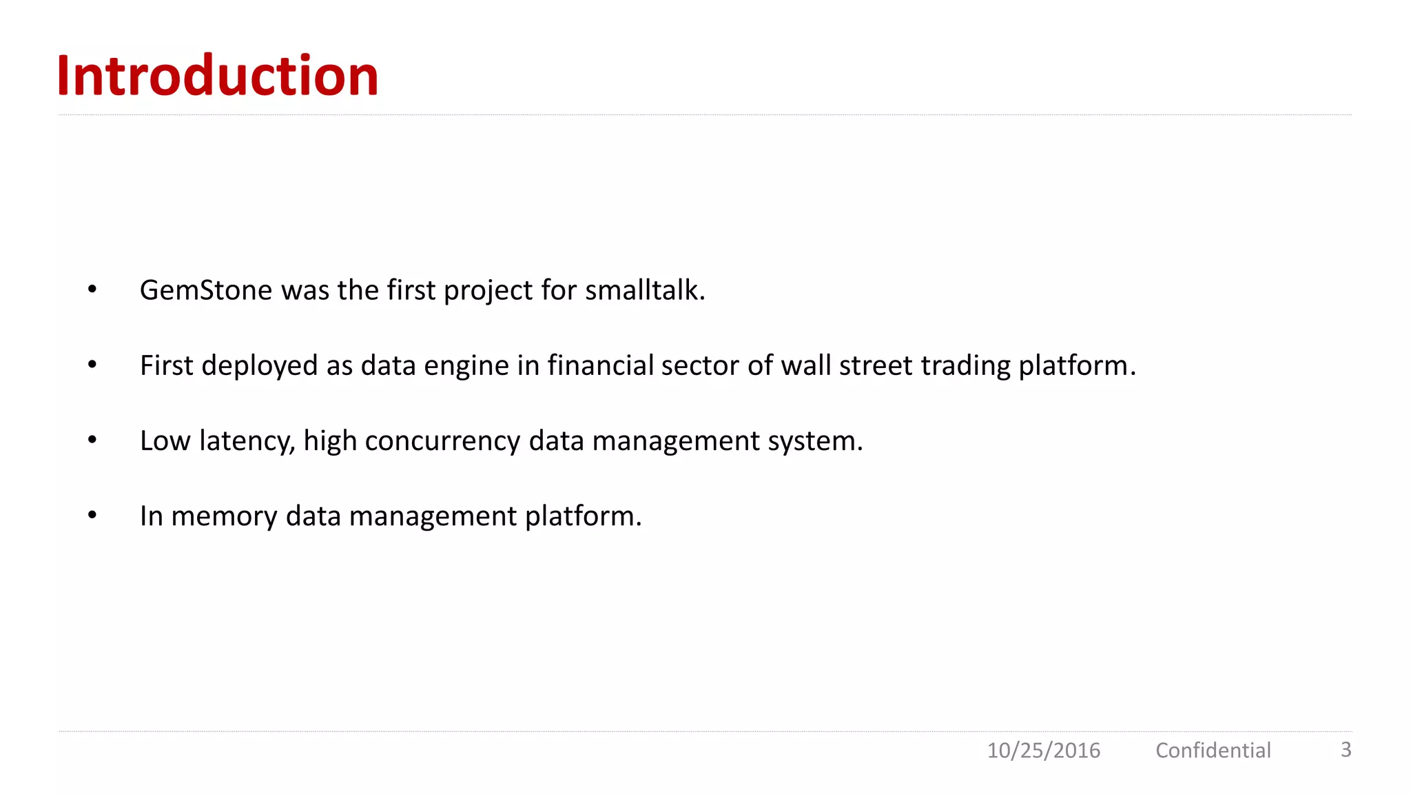 Introduction
10/25/2016 Confidential 3
• GemStone was the first project for smalltalk.
• First deployed as data engine in financial sector of wall street trading platform.
• Low latency, high concurrency data management system.
• In memory data management platform.
 