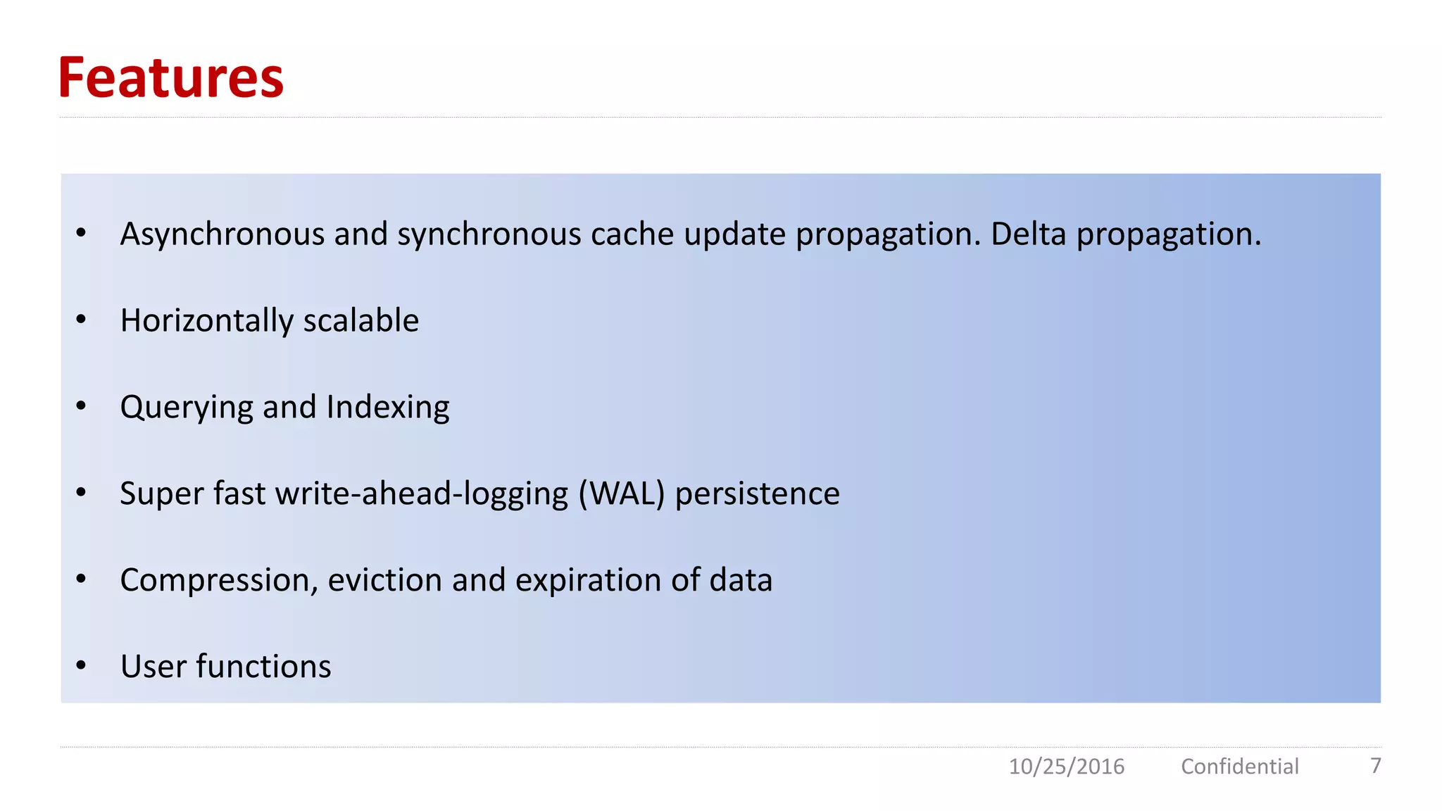 Features
10/25/2016 Confidential 7
• Asynchronous and synchronous cache update propagation. Delta propagation.
• Horizontally scalable
• Querying and Indexing
• Super fast write-ahead-logging (WAL) persistence
• Compression, eviction and expiration of data
• User functions
 