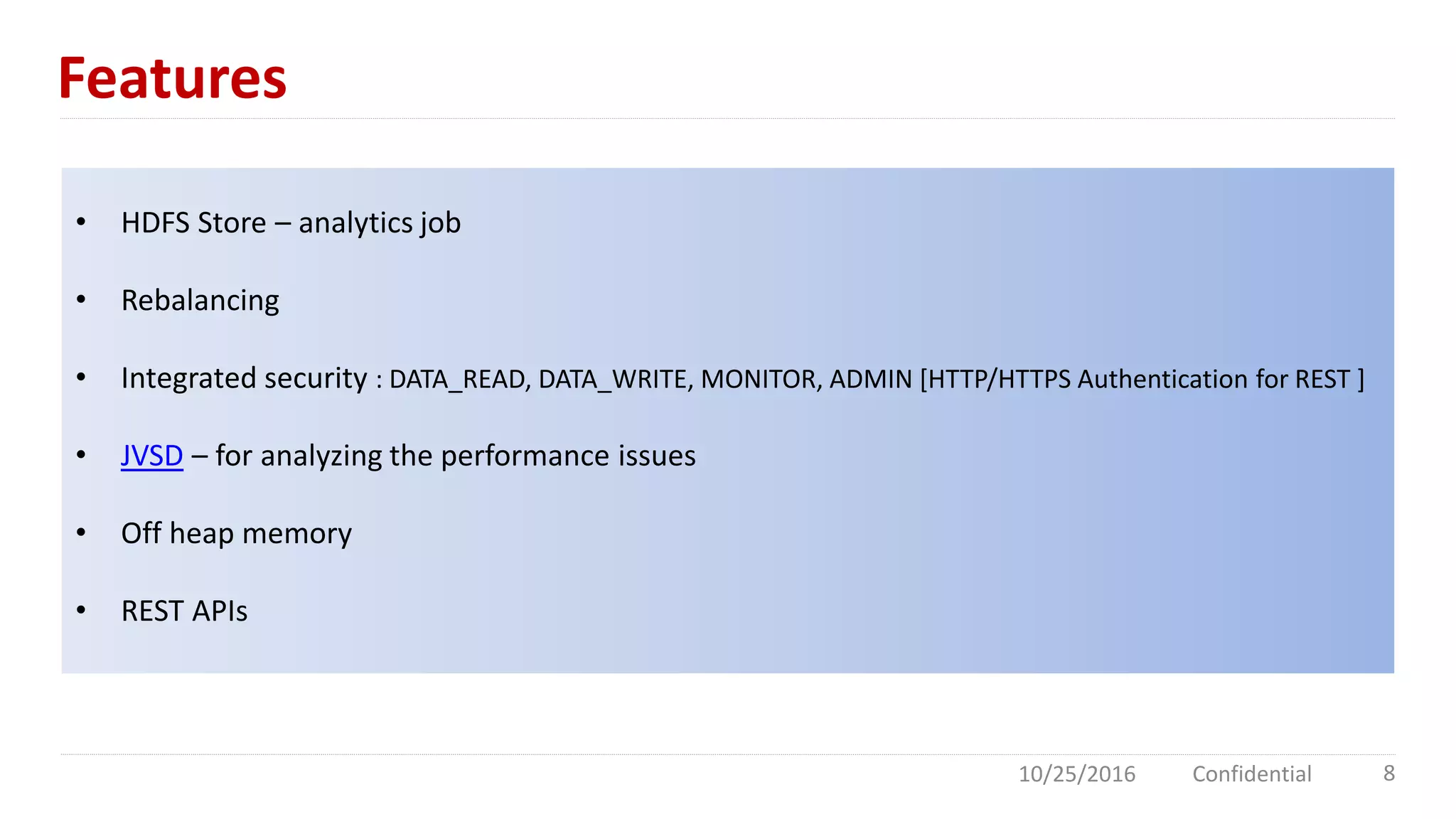 Features
10/25/2016 Confidential 8
• HDFS Store – analytics job
• Rebalancing
• Integrated security : DATA_READ, DATA_WRITE, MONITOR, ADMIN [HTTP/HTTPS Authentication for REST ]
• JVSD – for analyzing the performance issues
• Off heap memory
• REST APIs
 