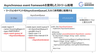 Asynchronous event frameworkを使用したストリーム処理
• リージョンのイベントをAsyncEventQueueに入れて非同期に処理する
16
イベントハンドラ
AsyncEventQueue
リージョン ・・・
処理結果をリージョン
に書き込む等
create region ¥
--name=IncomingRegion ¥
--type=PARTITION ¥
--async-event-queue-id
=AsyncEventQueue
create async-event-queue ¥
--id=AsyncEventQueue ¥
--parallel=true ¥
--batch-size=1 ¥
--batch-time-interval=0 ¥
--listener
=AsyncEventListener
public class AsyncEventListener
implements AsyncEventListener {
@Override
public boolean processEvents(List<AsyncEvent> events) {
for (AsyncEvent<Integer, String> event : events) {
Cache cache =
(Cache) event.getRegion().getRegionService();
Region<Integer, String> region =
cache.getRegion("OutgoingRegion");
region.put(event.getKey(), event.getSerializedValue());
}
return true;
}
}
 
