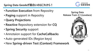 Spring Data Geodeが面白いのはこれから！
• Function Execution from Repositry
• Paging support in Repositry
• Query Projections
• Reactive Repository extension for CQ
• Spring Security support
• Annotaion support for CacheCallbacks
• Auto-generated IDs (Region keys)
• New Spring-driven Test (Context) Framework
39
Spring Data
Release Train 2.1 (Lovelace)
 