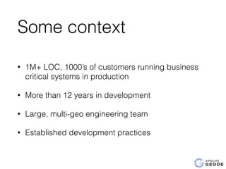Some context
• 1M+ LOC, 1000’s of customers running business
critical systems in production
• More than 12 years in development
• Large, multi-geo engineering team
• Established development practices
 