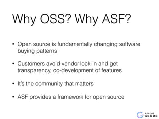 Why OSS? Why ASF?
• Open source is fundamentally changing software
buying patterns
• Customers avoid vendor lock-in and get
transparency, co-development of features
• It’s the community that matters
• ASF provides a framework for open source
 