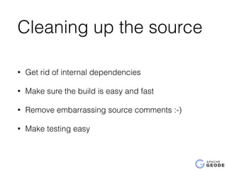Cleaning up the source
• Get rid of internal dependencies
• Make sure the build is easy and fast
• Remove embarrassing source comments :-)
• Make testing easy
 