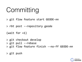 Committing
>	
  git	
  flow	
  feature	
  start	
  GEODE-­‐nn	
  
>	
  rbt	
  post	
  -­‐-­‐repository	
  geode	
  
(wait	
  for	
  +1)	
  
>	
  git	
  checkout	
  develop	
  
>	
  git	
  pull	
  -­‐-­‐rebase	
  
>	
  git	
  flow	
  feature	
  finish	
  -­‐-­‐no-­‐ff	
  GEODE-­‐nn	
  
>	
  git	
  push
 