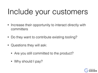 Include your customers
• Increase their opportunity to interact directly with
committers
• Do they want to contribute existing tooling?
• Questions they will ask:
• Are you still committed to the product?
• Why should I pay?
 