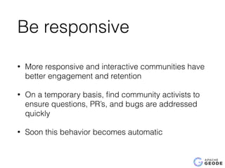 Be responsive
• More responsive and interactive communities have
better engagement and retention
• On a temporary basis, ﬁnd community activists to
ensure questions, PR’s, and bugs are addressed
quickly
• Soon this behavior becomes automatic
 