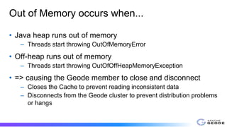 Out of Memory occurs when...
• Java heap runs out of memory
– Threads start throwing OutOfMemoryError
• Off-heap runs out of memory
– Threads start throwing OutOfOffHeapMemoryException
• => causing the Geode member to close and disconnect
– Closes the Cache to prevent reading inconsistent data
– Disconnects from the Geode cluster to prevent distribution problems
or hangs
 