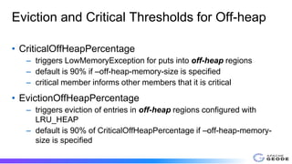 Eviction and Critical Thresholds for Off-heap
• CriticalOffHeapPercentage
– triggers LowMemoryException for puts into off-heap regions
– default is 90% if –off-heap-memory-size is specified
– critical member informs other members that it is critical
• EvictionOffHeapPercentage
– triggers eviction of entries in off-heap regions configured with
LRU_HEAP
– default is 90% of CriticalOffHeapPercentage if –off-heap-memory-
size is specified
 