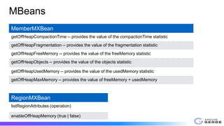 MBeans
MemberMXBean
getOffHeapCompactionTime -- provides the value of the compactionTime statistic
getOffHeapFragmentation -- provides the value of the fragmentation statistic
getOffHeapFreeMemory -- provides the value of the freeMemory statistic
getOffHeapObjects -- provides the value of the objects statistic
getOffHeapUsedMemory -- provides the value of the usedMemory statistic
getOffHeapMaxMemory -- provides the value of freeMemory + usedMemory
RegionMXBean
listRegionAttributes (operation)
enableOffHeapMemory (true | false)
 