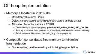 Off-heap Implementation
• Memory allocated in 2GB slabs
– Max data value size: ~2GB
– Object values stored serialized; blobs stored as byte arrays
– Allocation faster for values < 128KB
▪ Controlled by a system property: gemfire.OFF_HEAP_FREE_LIST_COUNT
▪ First try to allocate from the free list; if that fails, allocate from unused memory
▪ Small values (< 8B) inlined (not using any off-heap space)
• Compaction consolidates free memory to minimize
fragmentation
– Blocks writes; best to avoid by minimizing fragmentation
 
