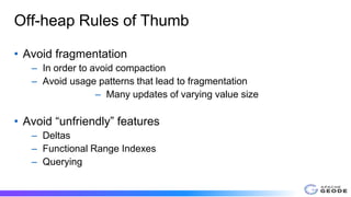 Off-heap Rules of Thumb
• Avoid fragmentation
– In order to avoid compaction
– Avoid usage patterns that lead to fragmentation
– Many updates of varying value size
• Avoid “unfriendly” features
– Deltas
– Functional Range Indexes
– Querying
 
