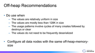 Off-heap Recommendations
• Do use when
– The values are relatively uniform in size
– The values are mostly less than 128K in size
– The usage patterns involve cycles of many creates followed by
destroys or clear
– The values do not need to be frequently deserialized
• Configure all data nodes with the same off-heap-memory-
size
 