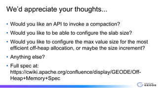 We’d appreciate your thoughts...
• Would you like an API to invoke a compaction?
• Would you like to be able to configure the slab size?
• Would you like to configure the max value size for the most
efficient off-heap allocation, or maybe the size increment?
• Anything else?
• Full spec at:
https://cwiki.apache.org/confluence/display/GEODE/Off-
Heap+Memory+Spec
 