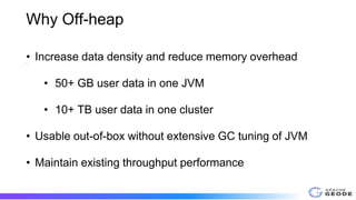 Why Off-heap
•
• Increase data density and reduce memory overhead
• 50+ GB user data in one JVM
• 10+ TB user data in one cluster
• Usable out-of-box without extensive GC tuning of JVM
• Maintain existing throughput performance
 