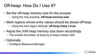 Off-heap: How Do I Use It?
• Set the off-heap memory size for the process
– Using the new property: off-heap-memory-size
• Mark regions whose entry values should be stored off-heap
– Using the new region attribute: off-heap (false | true)
• Adjust the JVM heap memory size down accordingly
– The smaller the better; at least try to keep it below 32G
• Optionally
– Configure Resource Manager
 