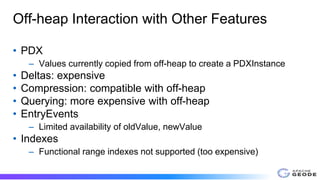 Off-heap Interaction with Other Features
• PDX
– Values currently copied from off-heap to create a PDXInstance
• Deltas: expensive
• Compression: compatible with off-heap
• Querying: more expensive with off-heap
• EntryEvents
– Limited availability of oldValue, newValue
• Indexes
– Functional range indexes not supported (too expensive)
 