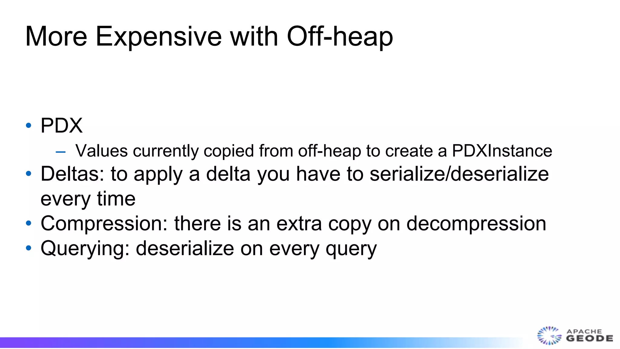 More Expensive with Off-heap
• PDX
– Values currently copied from off-heap to create a PDXInstance
• Deltas: to apply a delta you have to serialize/deserialize
every time
• Compression: there is an extra copy on decompression
• Querying: deserialize on every query
 