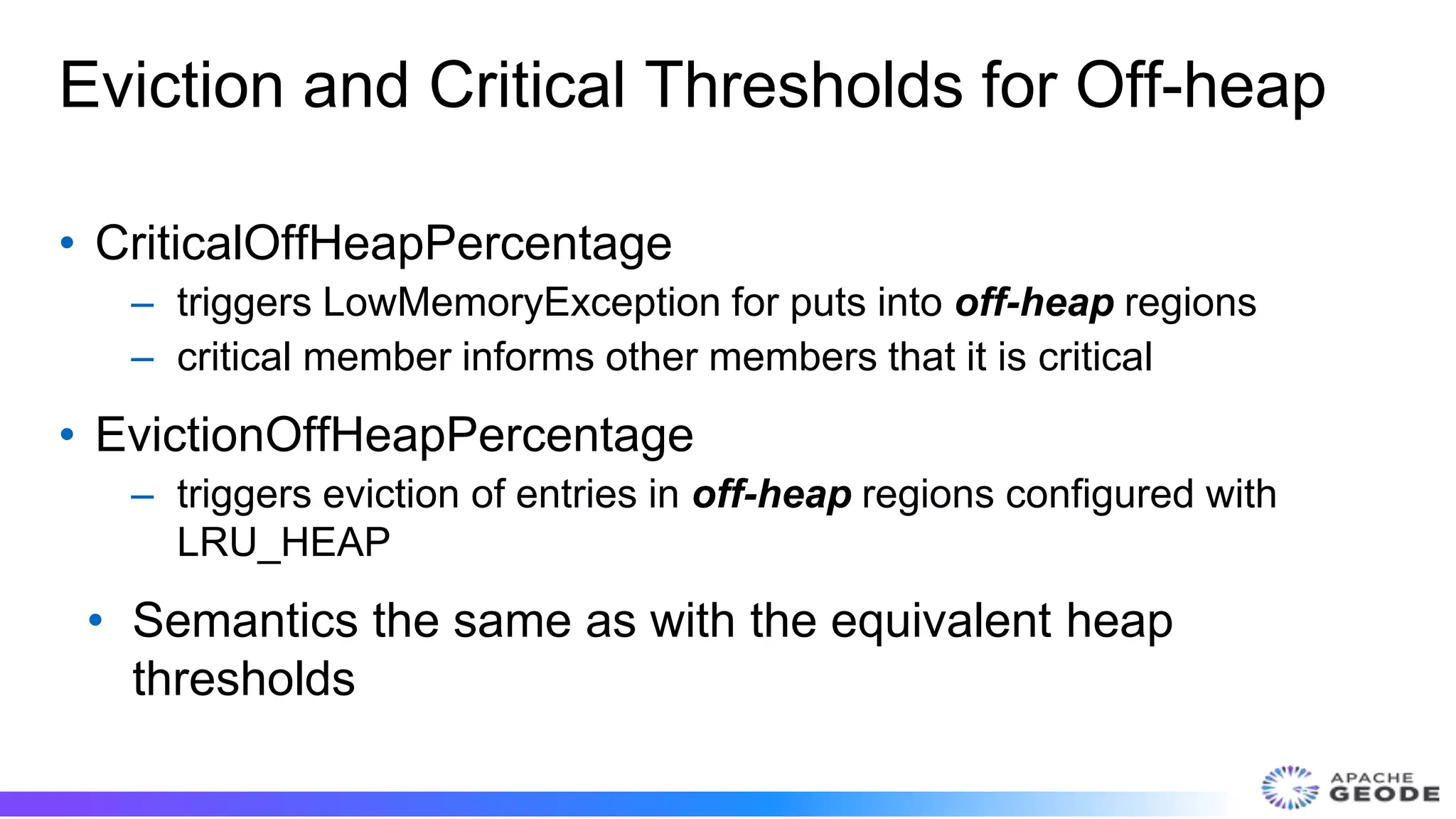 Eviction and Critical Thresholds for Off-heap
• CriticalOffHeapPercentage
– triggers LowMemoryException for puts into off-heap regions
– critical member informs other members that it is critical
• EvictionOffHeapPercentage
– triggers eviction of entries in off-heap regions configured with
LRU_HEAP
• Semantics the same as with the equivalent heap
thresholds
 