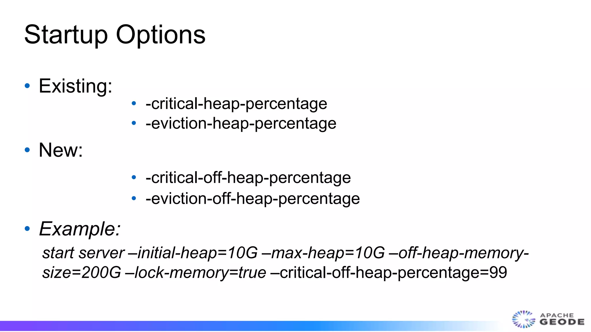Startup Options
• Existing:
• -critical-heap-percentage
• -eviction-heap-percentage
• New:
• -critical-off-heap-percentage
• -eviction-off-heap-percentage
• Example:
start server –initial-heap=10G –max-heap=10G –off-heap-memory-
size=200G –lock-memory=true –critical-off-heap-percentage=99
 