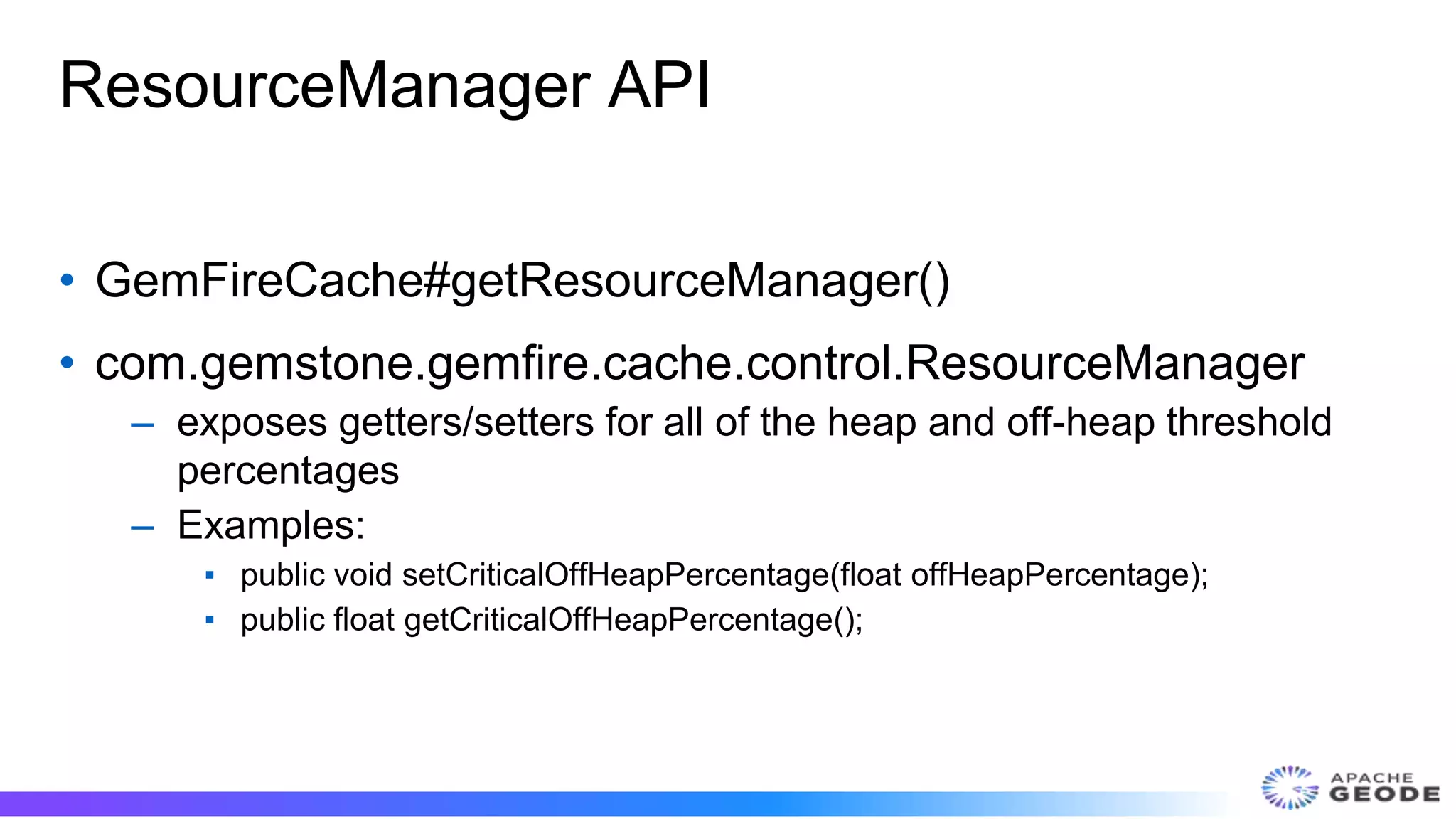 ResourceManager API
• GemFireCache#getResourceManager()
• com.gemstone.gemfire.cache.control.ResourceManager
– exposes getters/setters for all of the heap and off-heap threshold
percentages
– Examples:
▪ public void setCriticalOffHeapPercentage(float offHeapPercentage);
▪ public float getCriticalOffHeapPercentage();
 