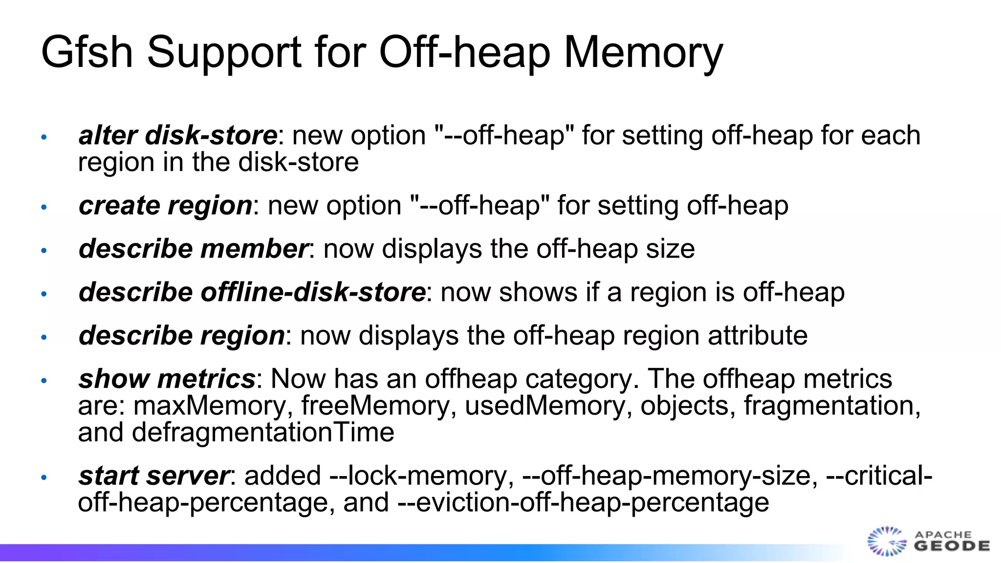 Gfsh Support for Off-heap Memory
• alter disk-store: new option "--off-heap" for setting off-heap for each
region in the disk-store
• create region: new option "--off-heap" for setting off-heap
• describe member: now displays the off-heap size
• describe offline-disk-store: now shows if a region is off-heap
• describe region: now displays the off-heap region attribute
• show metrics: Now has an offheap category. The offheap metrics
are: maxMemory, freeMemory, usedMemory, objects, fragmentation,
and defragmentationTime
• start server: added --lock-memory, --off-heap-memory-size, --critical-
off-heap-percentage, and --eviction-off-heap-percentage
 