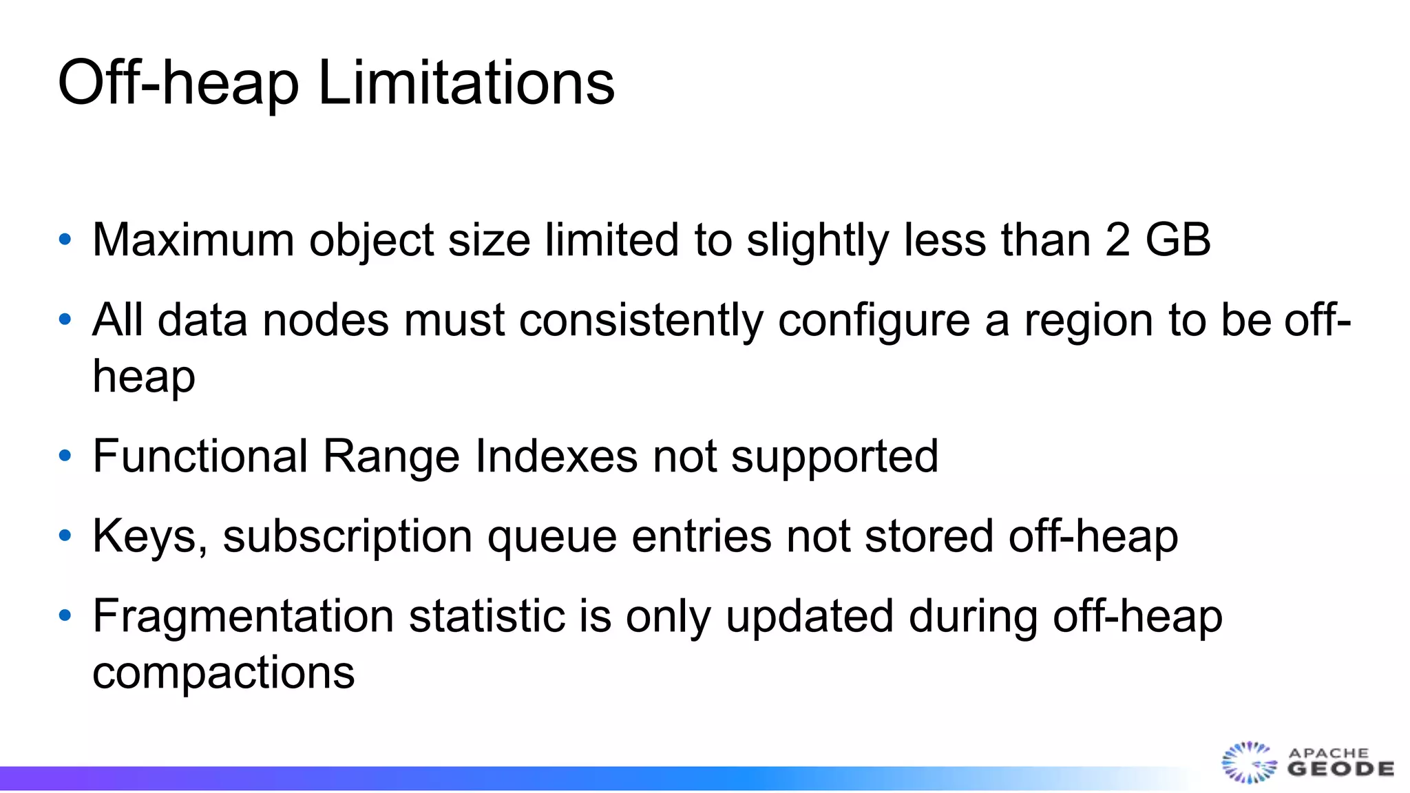 Off-heap Limitations
• Maximum object size limited to slightly less than 2 GB
• All data nodes must consistently configure a region to be off-
heap
• Functional Range Indexes not supported
• Keys, subscription queue entries not stored off-heap
• Fragmentation statistic is only updated during off-heap
compactions
 
