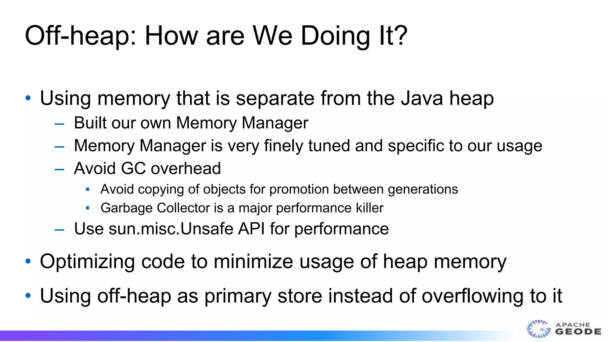 Off-heap: How are We Doing It?
• Using memory that is separate from the Java heap
– Built our own Memory Manager
– Memory Manager is very finely tuned and specific to our usage
– Avoid GC overhead
▪ Avoid copying of objects for promotion between generations
▪ Garbage Collector is a major performance killer
– Use sun.misc.Unsafe API for performance
• Optimizing code to minimize usage of heap memory
• Using off-heap as primary store instead of overflowing to it
 