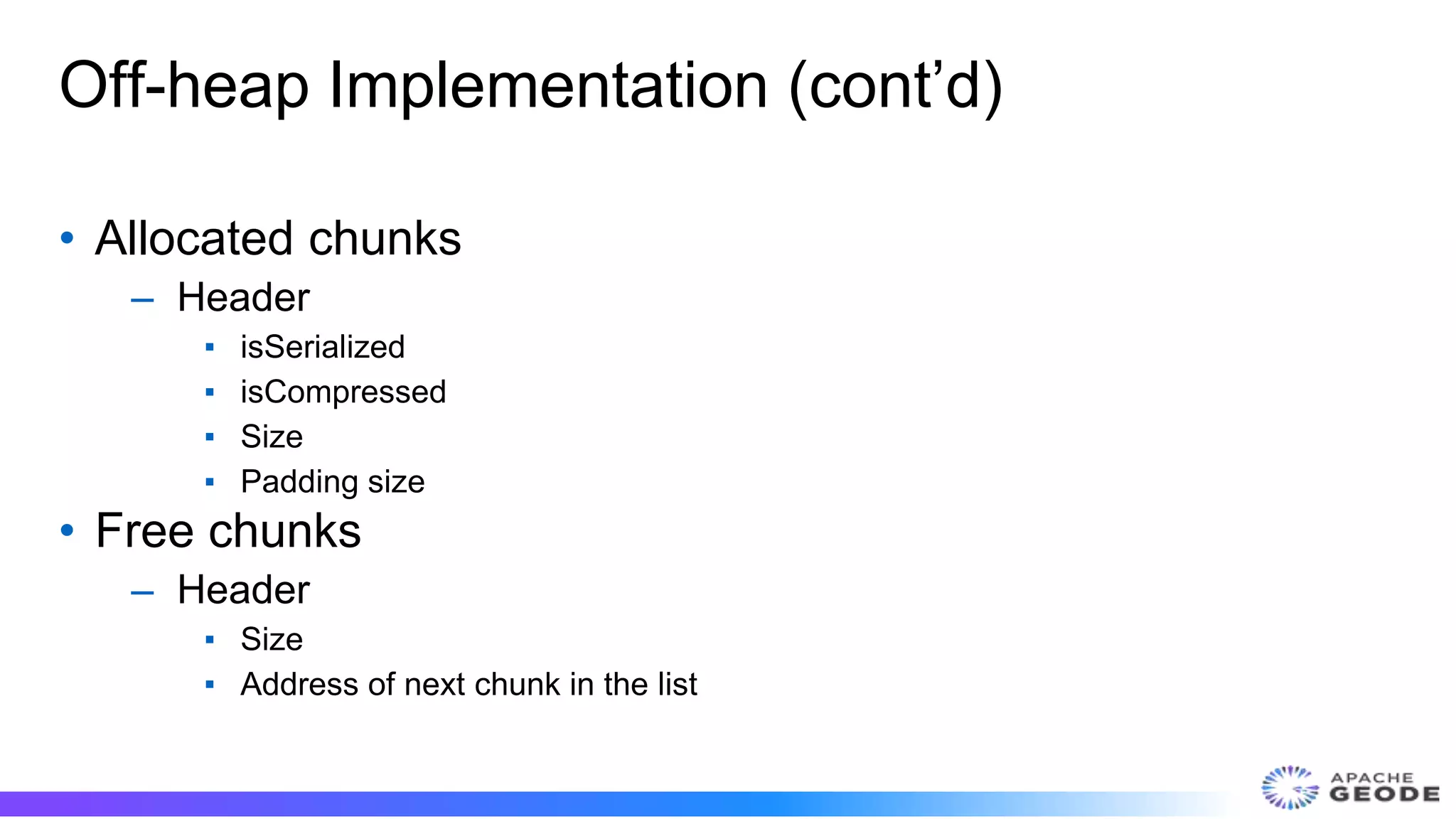 Off-heap Implementation (cont’d)
• Allocated chunks
– Header
▪ isSerialized
▪ isCompressed
▪ Size
▪ Padding size
• Free chunks
– Header
▪ Size
▪ Address of next chunk in the list
 