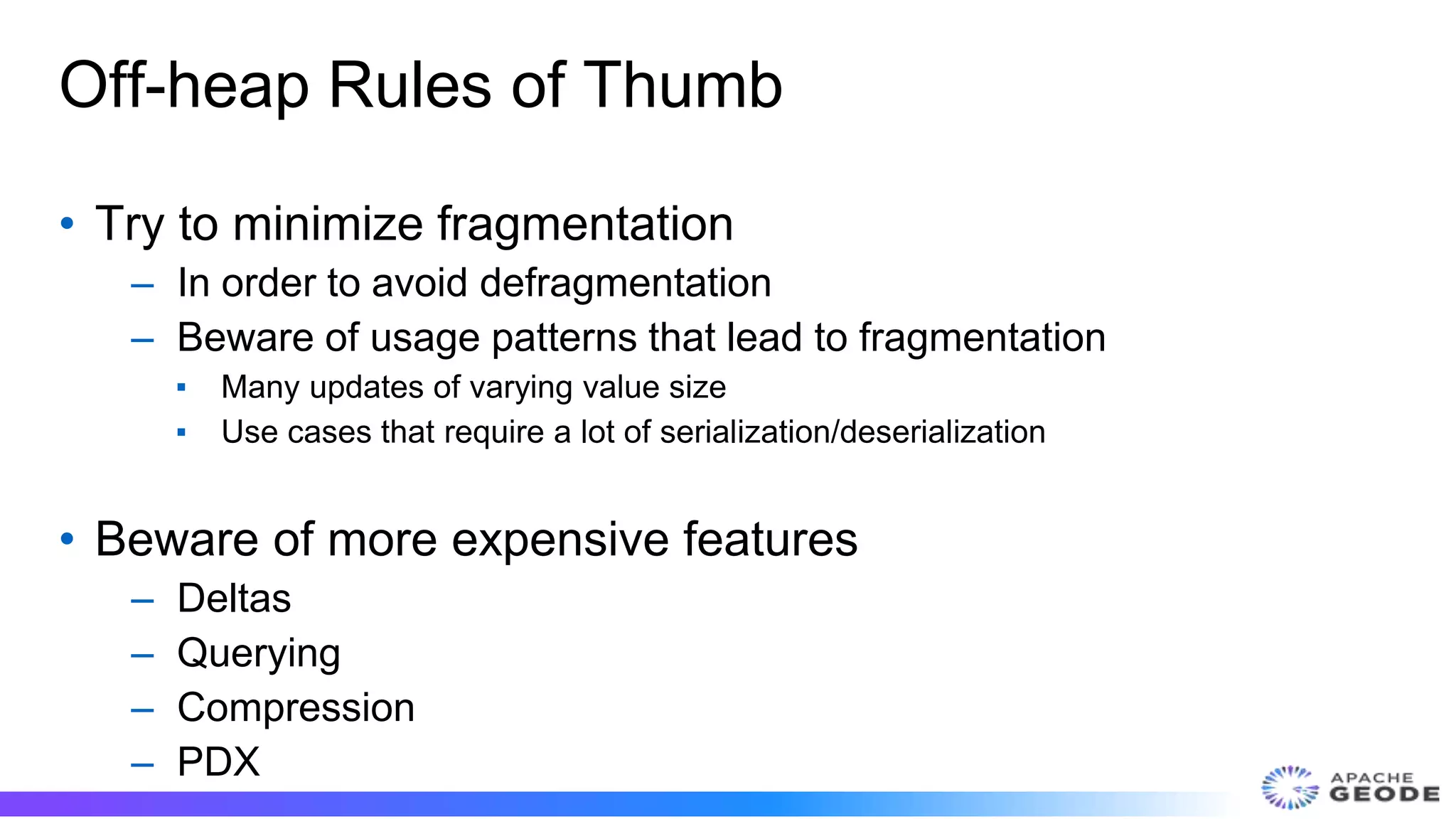 Off-heap Rules of Thumb
• Try to minimize fragmentation
– In order to avoid defragmentation
– Beware of usage patterns that lead to fragmentation
▪ Many updates of varying value size
▪ Use cases that require a lot of serialization/deserialization
• Beware of more expensive features
– Deltas
– Querying
– Compression
– PDX
 