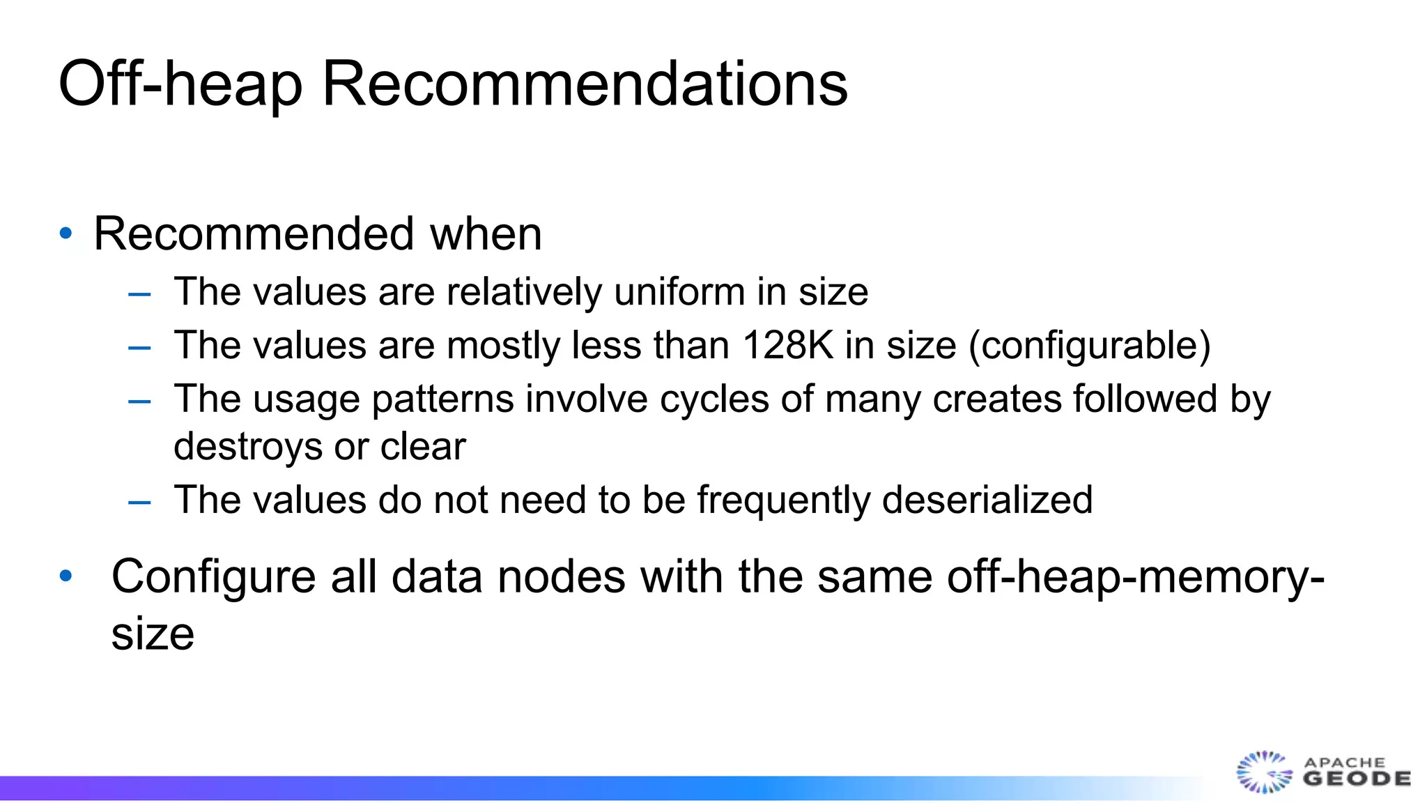 Off-heap Recommendations
• Recommended when
– The values are relatively uniform in size
– The values are mostly less than 128K in size (configurable)
– The usage patterns involve cycles of many creates followed by
destroys or clear
– The values do not need to be frequently deserialized
• Configure all data nodes with the same off-heap-memory-
size
 