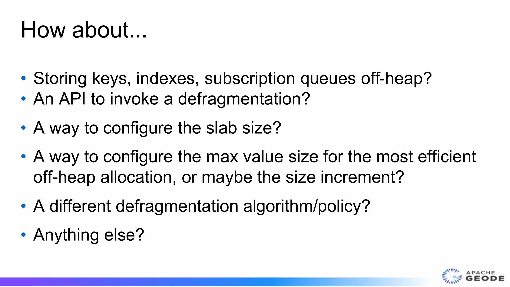 How about...
• Storing keys, indexes, subscription queues off-heap?
• An API to invoke a defragmentation?
• A way to configure the slab size?
• A way to configure the max value size for the most efficient
off-heap allocation, or maybe the size increment?
• A different defragmentation algorithm/policy?
• Anything else?
 