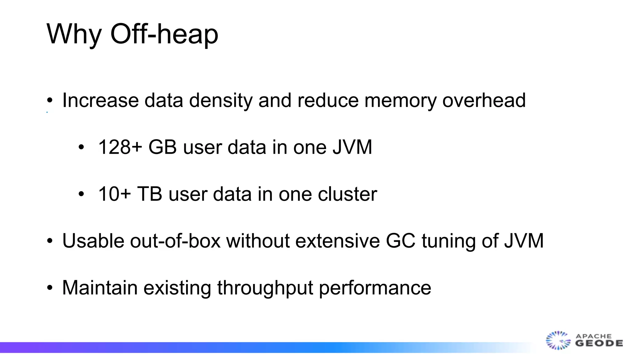 Why Off-heap
•
• Increase data density and reduce memory overhead
• 128+ GB user data in one JVM
• 10+ TB user data in one cluster
• Usable out-of-box without extensive GC tuning of JVM
• Maintain existing throughput performance
 