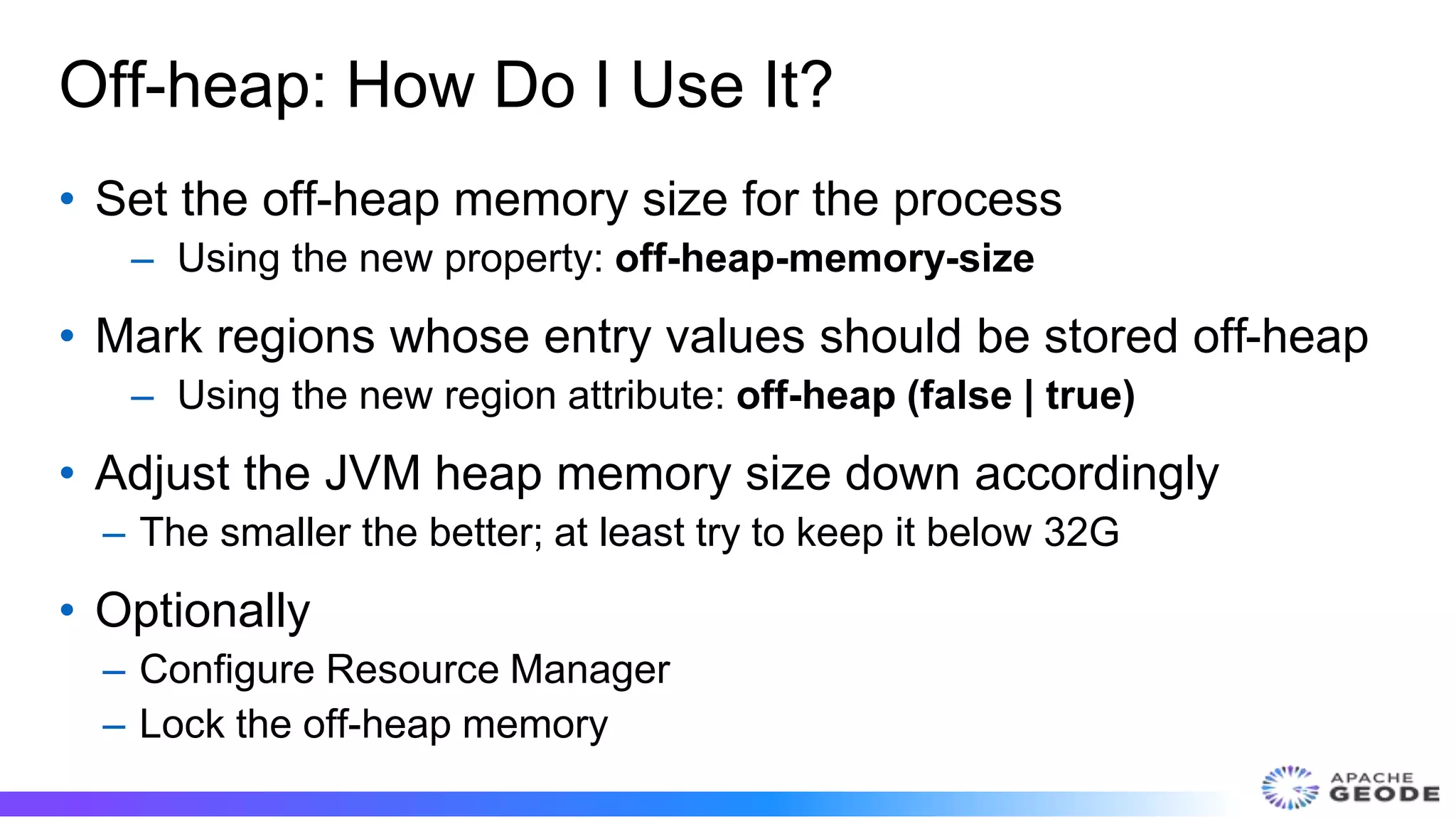 Off-heap: How Do I Use It?
• Set the off-heap memory size for the process
– Using the new property: off-heap-memory-size
• Mark regions whose entry values should be stored off-heap
– Using the new region attribute: off-heap (false | true)
• Adjust the JVM heap memory size down accordingly
– The smaller the better; at least try to keep it below 32G
• Optionally
– Configure Resource Manager
– Lock the off-heap memory
 