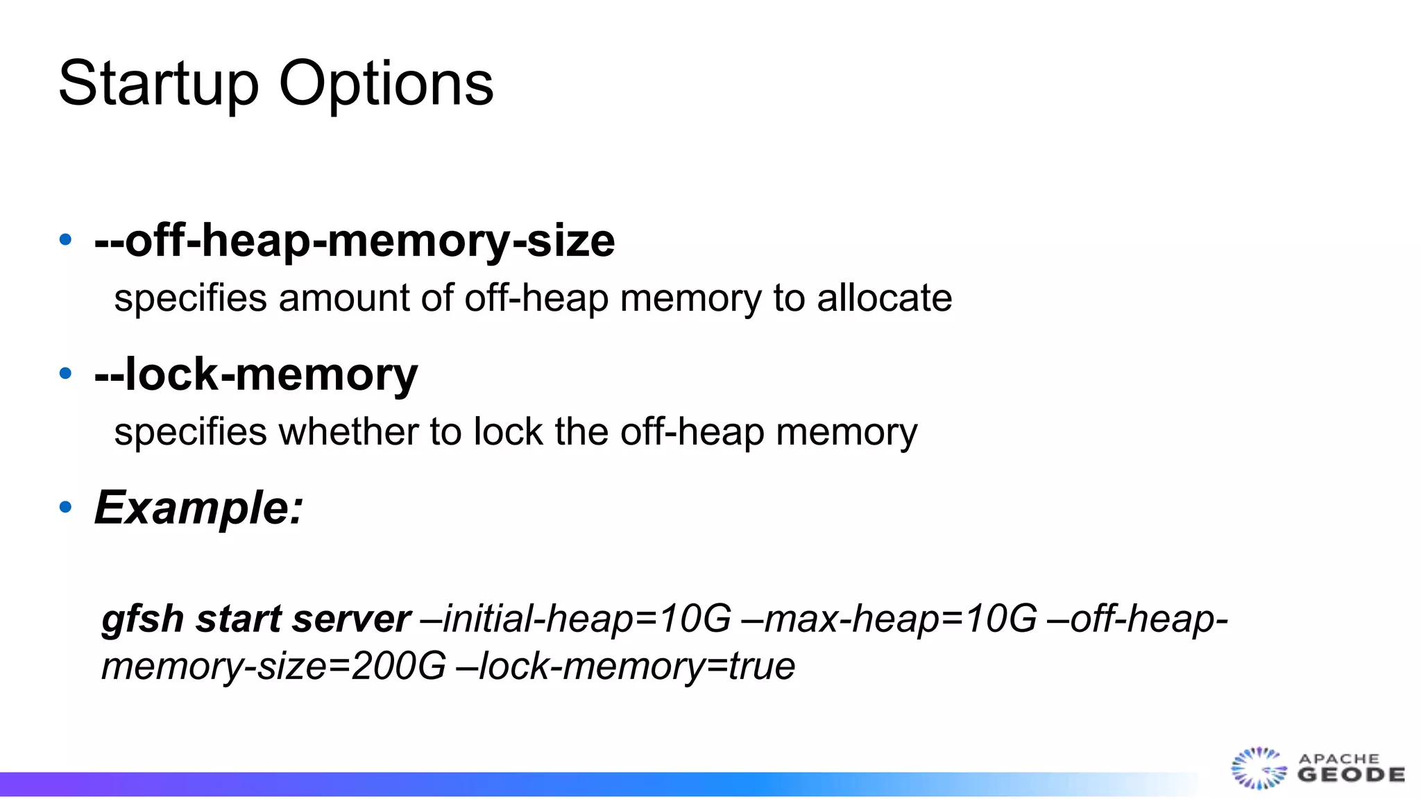 Startup Options
• --off-heap-memory-size
specifies amount of off-heap memory to allocate
• --lock-memory
specifies whether to lock the off-heap memory
• Example:
gfsh start server –initial-heap=10G –max-heap=10G –off-heap-
memory-size=200G –lock-memory=true
 