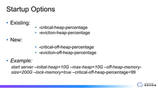 Startup Options
• Existing:
• -critical-heap-percentage
• -eviction-heap-percentage
• New:
• -critical-off-heap-percentage
• -eviction-off-heap-percentage
• Example:
start server –initial-heap=10G –max-heap=10G –off-heap-memory-
size=200G –lock-memory=true –critical-off-heap-percentage=99
 