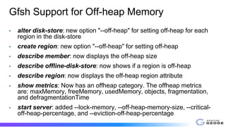 Gfsh Support for Off-heap Memory
• alter disk-store: new option "--off-heap" for setting off-heap for each
region in the disk-store
• create region: new option "--off-heap" for setting off-heap
• describe member: now displays the off-heap size
• describe offline-disk-store: now shows if a region is off-heap
• describe region: now displays the off-heap region attribute
• show metrics: Now has an offheap category. The offheap metrics
are: maxMemory, freeMemory, usedMemory, objects, fragmentation,
and defragmentationTime
• start server: added --lock-memory, --off-heap-memory-size, --critical-
off-heap-percentage, and --eviction-off-heap-percentage
 