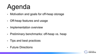 Agenda
• Motivation and goals for off-heap storage
• Off-heap features and usage
• Implementation overview
• Preliminary benchmarks: off-heap vs. heap
• Tips and best practices
• Future Directions
 