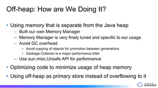 Off-heap: How are We Doing It?
• Using memory that is separate from the Java heap
– Built our own Memory Manager
– Memory Manager is very finely tuned and specific to our usage
– Avoid GC overhead
▪ Avoid copying of objects for promotion between generations
▪ Garbage Collector is a major performance killer
– Use sun.misc.Unsafe API for performance
• Optimizing code to minimize usage of heap memory
• Using off-heap as primary store instead of overflowing to it
 